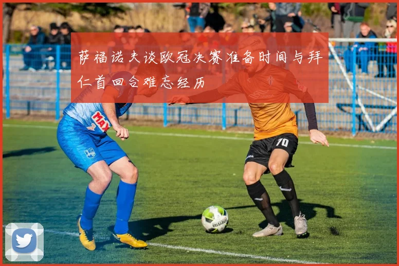 萨福诺夫谈欧冠决赛准备时间与拜仁首回合难忘经历
