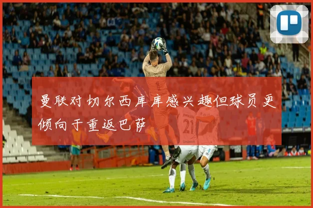 曼联对切尔西库库感兴趣但球员更倾向于重返巴萨