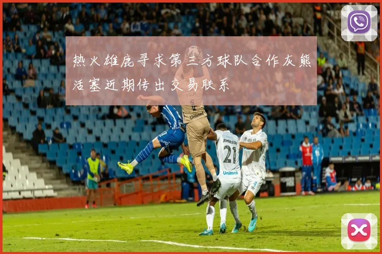 热火雄鹿寻求第三方球队合作灰熊活塞近期传出交易联系