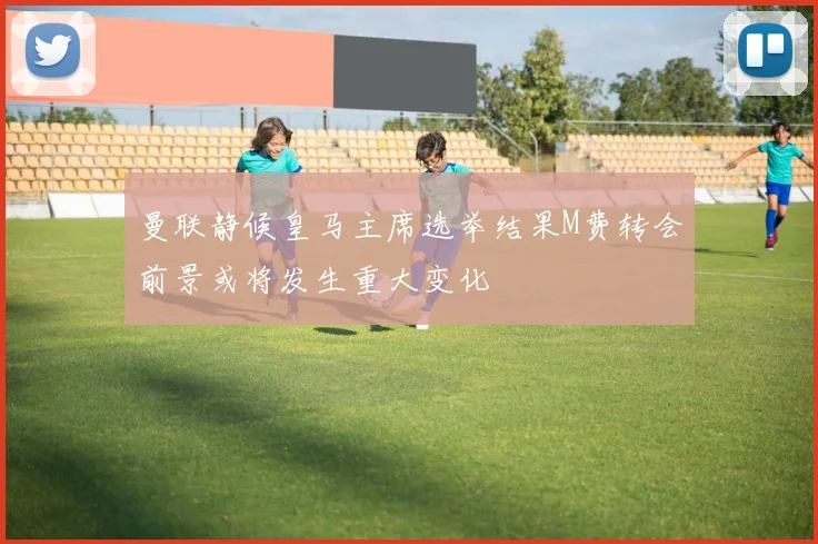 曼联静候皇马主席选举结果M费转会前景或将发生重大变化