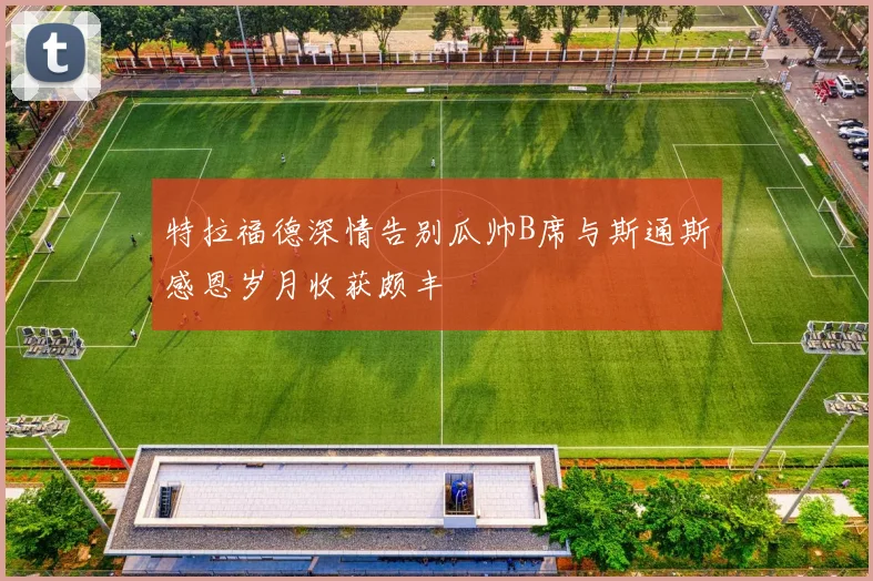 特拉福德深情告别瓜帅B席与斯通斯感恩岁月收获颇丰