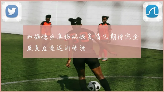 加福德分享伤病恢复情况期待完全康复后重返训练场