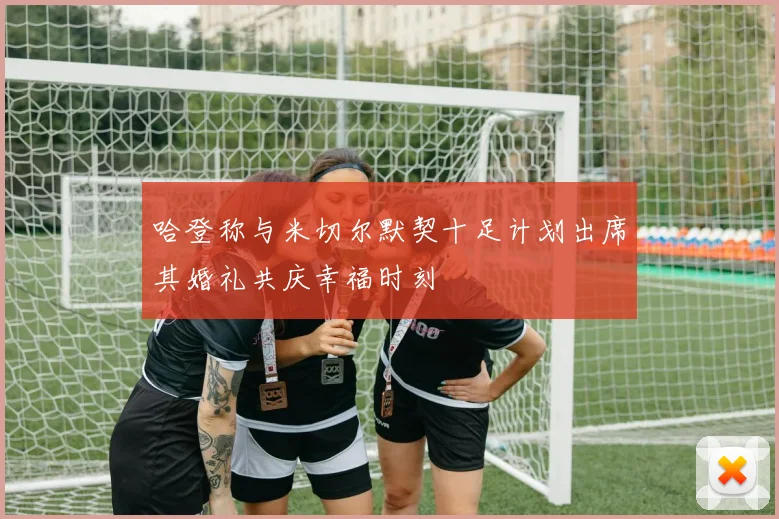 哈登称与米切尔默契十足计划出席其婚礼共庆幸福时刻