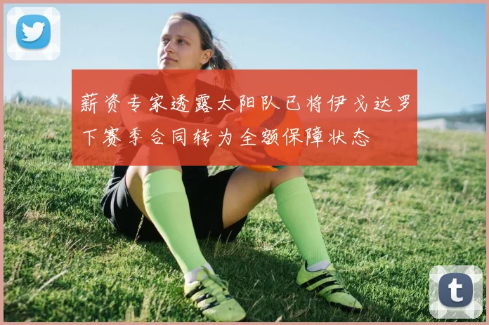 薪资专家透露太阳队已将伊戈达罗下赛季合同转为全额保障状态