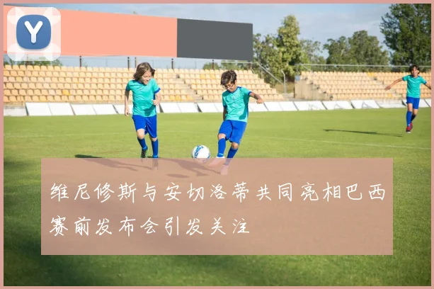 维尼修斯与安切洛蒂共同亮相巴西赛前发布会引发关注