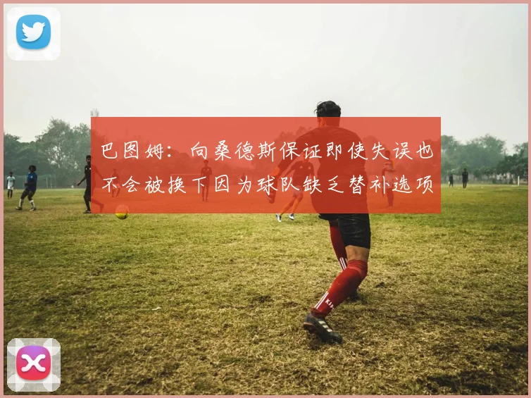 巴图姆：向桑德斯保证即使失误也不会被换下因为球队缺乏替补选项