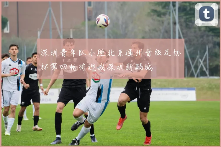 深圳青年队小胜北京通州晋级足协杯第四轮将迎战深圳新鹏城