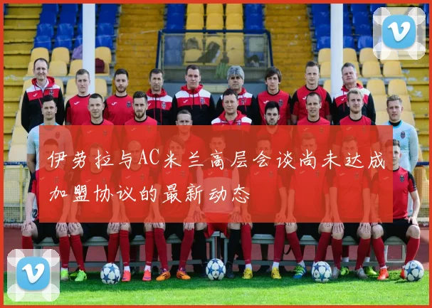 伊劳拉与AC米兰高层会谈尚未达成加盟协议的最新动态