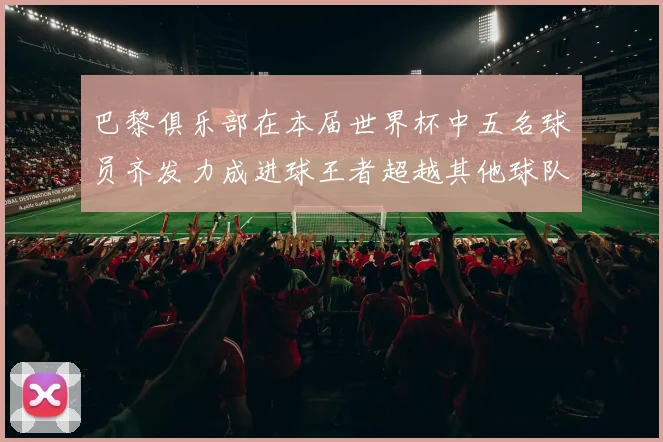 巴黎俱乐部在本届世界杯中五名球员齐发力成进球王者超越其他球队