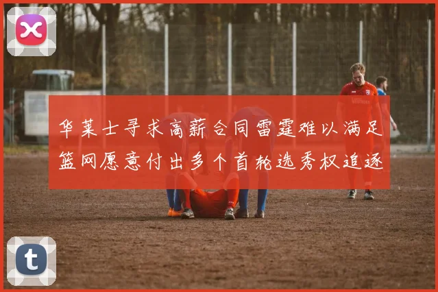 华莱士寻求高薪合同雷霆难以满足篮网愿意付出多个首轮选秀权追逐