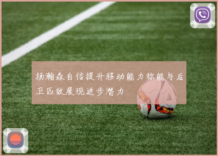 杨瀚森自信提升移动能力称能与后卫匹敌展现进步潜力