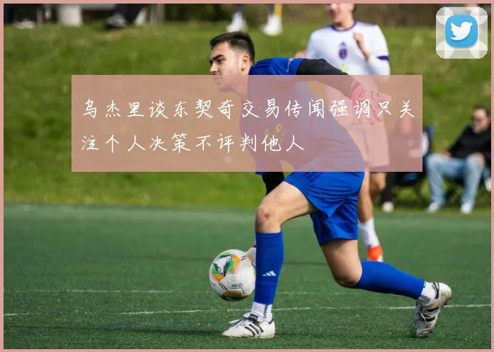 乌杰里谈东契奇交易传闻强调只关注个人决策不评判他人