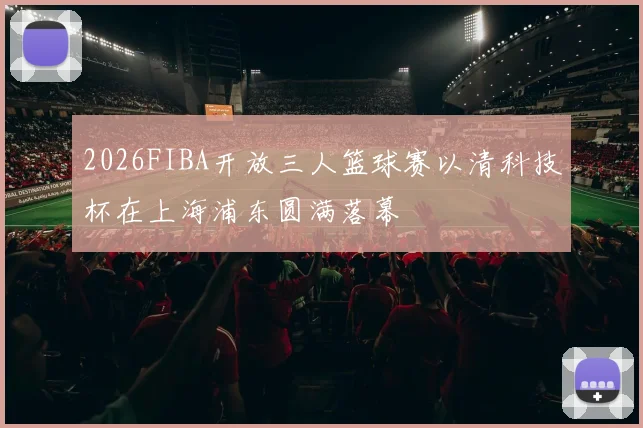 2026FIBA开放三人篮球赛以清科技杯在上海浦东圆满落幕