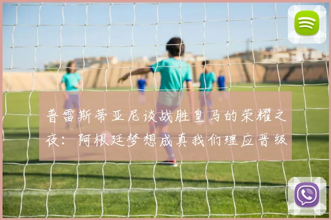普雷斯蒂亚尼谈战胜皇马的荣耀之夜：阿根廷梦想成真我们理应晋级