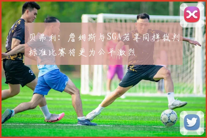 贝弗利：詹姆斯与SGA若享同样裁判标准比赛将更为公平激烈