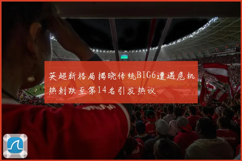 英超新格局揭晓传统BIG6遭遇危机热刺跌至第14名引发热议
