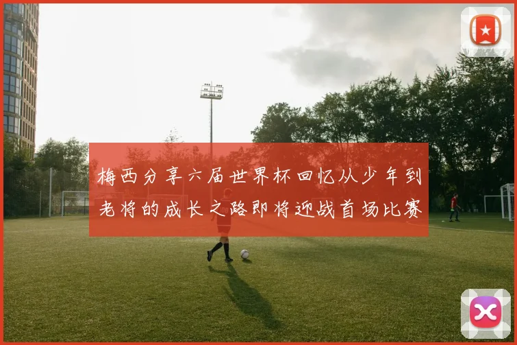 梅西分享六届世界杯回忆从少年到老将的成长之路即将迎战首场比赛