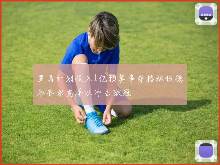罗马计划投入1亿预算争夺格林伍德和齐尔克泽以冲击欧冠