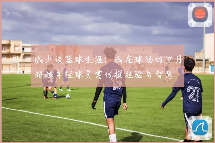 威少谈篮球生涯：我在球场的岁月超越年轻球员需传授经验与智慧