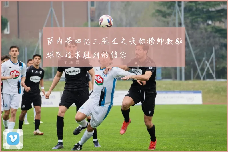 萨内蒂回忆三冠王之夜称穆帅激励球队追求胜利的信念