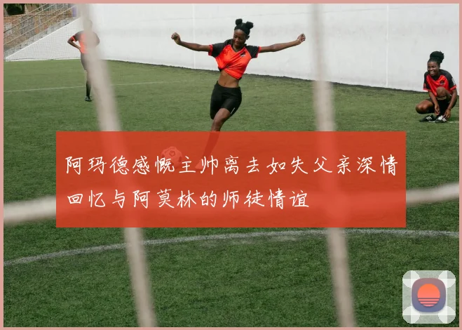 阿玛德感慨主帅离去如失父亲深情回忆与阿莫林的师徒情谊